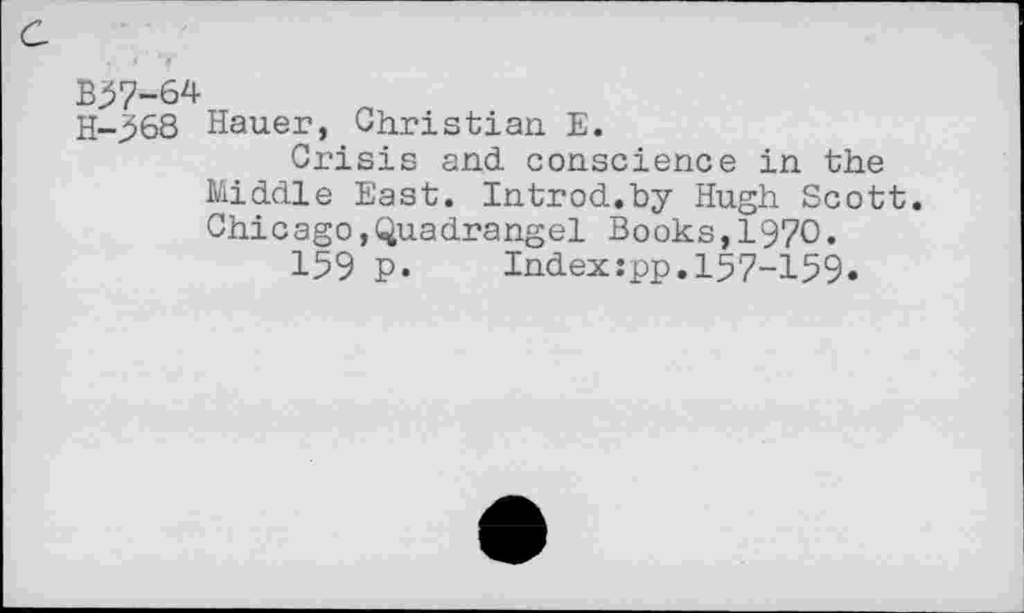 ﻿B37-64
H-368 Hauer, Christian E.
Crisis and. conscience in the Middle East. Introd.by Hugh Scott. Chicago,Quadrangel Books,1970.
159 p. Index:pp.157-159.